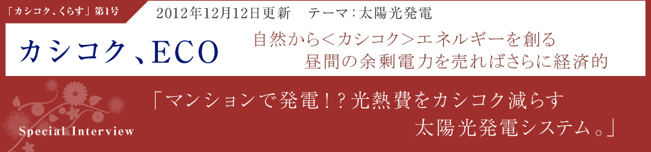 「カシコク、ECO」2012年12月12日更新・テーマ：太陽光発電 自然から＜カシコク＞エネルギーを創る昼間の余剰電力を売ればさらに経済的 ＜Special Interview＞「マンションで発電！？光熱費をカシコク減らす太陽光発電システム。」