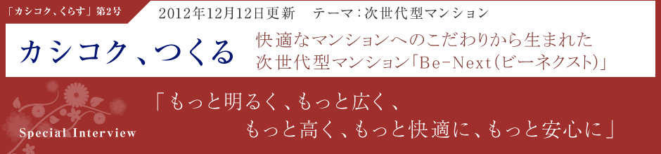 「カシコク、つくる」2012年12月12日更新・テーマ：次世代型マンション 快適なマンションへのこだわりから生まれた次世代型マンション「Be-Next（ビーネクスト）」 ＜Special Interview＞「もっと明るく、もっと広く、もっと高く、もっと快適に、もっと安心に」