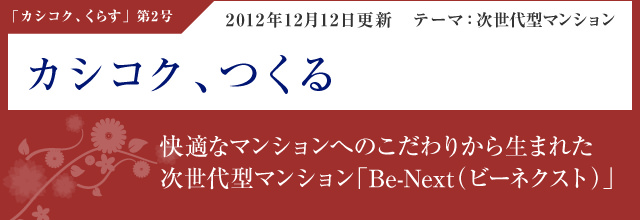 「カシコク、つくる」2012年12月12日更新・テーマ：次世代型マンション 快適なマンションへのこだわりから生まれた次世代型マンション「Be-Next（ビーネクスト）」 ＜Special Interview＞「もっと明るく、もっと広く、もっと高く、もっと快適に、もっと安心に」